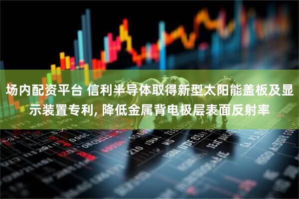 场内配资平台 信利半导体取得新型太阳能盖板及显示装置专利, 降低金属背电极层表面反射率