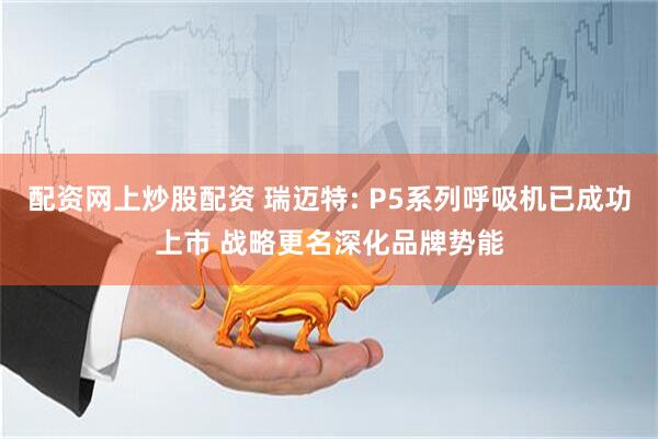 配资网上炒股配资 瑞迈特: P5系列呼吸机已成功上市 战略更名深化品牌势能