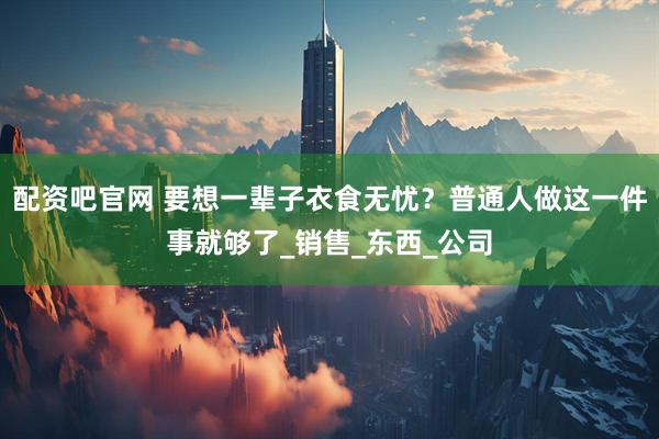 配资吧官网 要想一辈子衣食无忧？普通人做这一件事就够了_销售_东西_公司