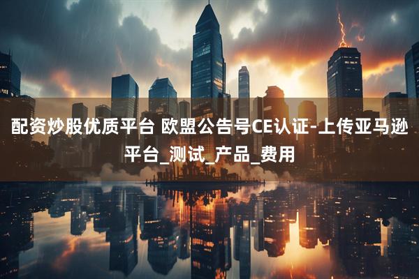 配资炒股优质平台 欧盟公告号CE认证-上传亚马逊平台_测试_产品_费用