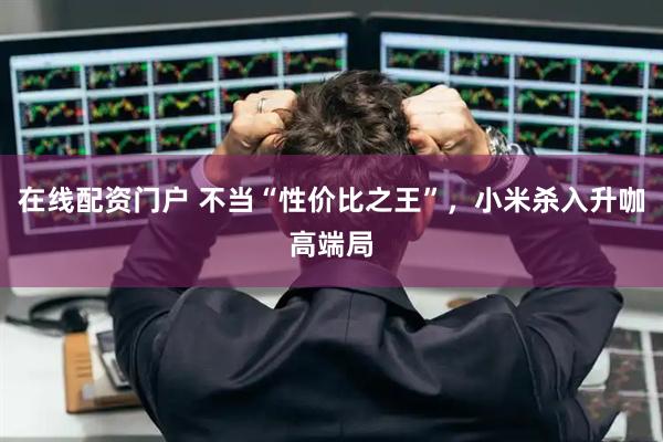 在线配资门户 不当“性价比之王”，小米杀入升咖高端局