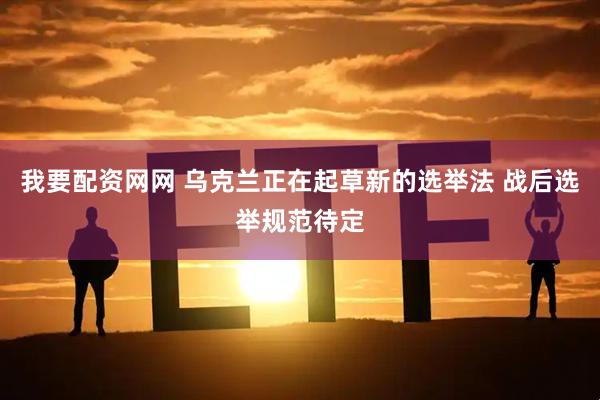 我要配资网网 乌克兰正在起草新的选举法 战后选举规范待定