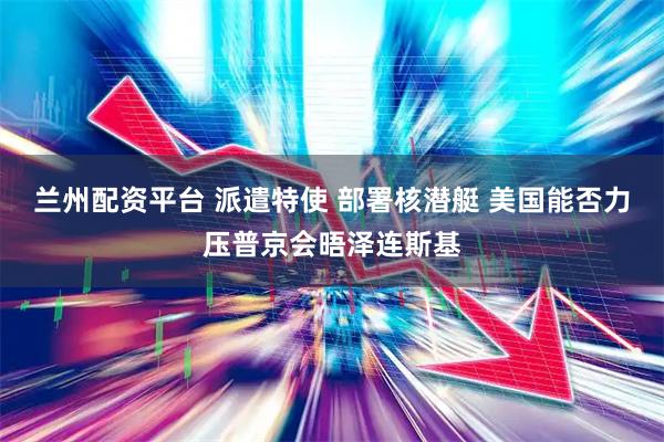 兰州配资平台 派遣特使 部署核潜艇 美国能否力压普京会晤泽连斯基