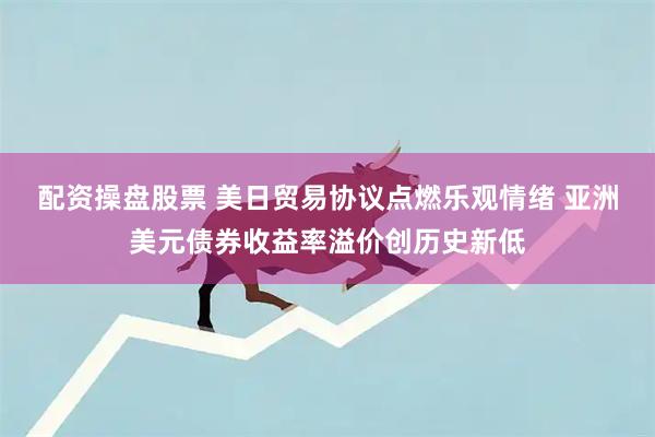 配资操盘股票 美日贸易协议点燃乐观情绪 亚洲美元债券收益率溢价创历史新低