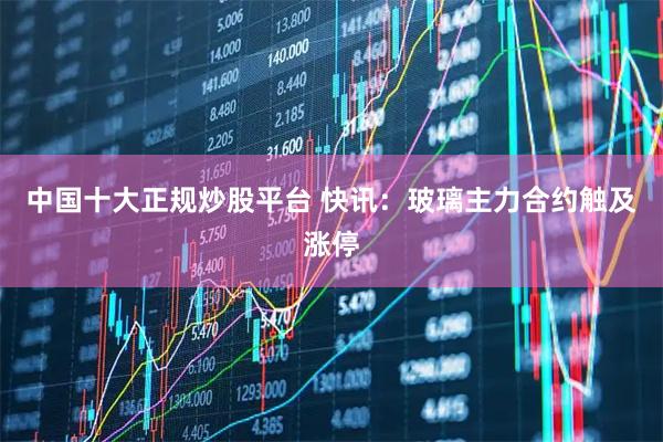 中国十大正规炒股平台 快讯：玻璃主力合约触及涨停