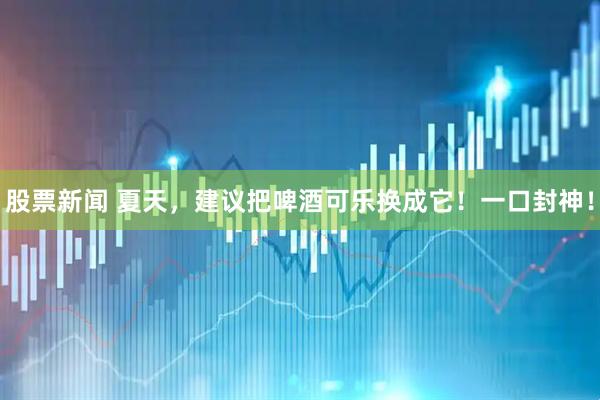 股票新闻 夏天，建议把啤酒可乐换成它！一口封神！