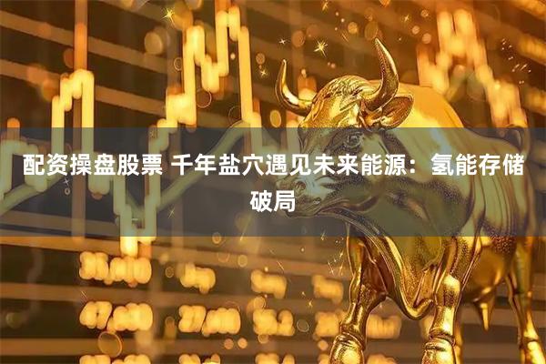 配资操盘股票 千年盐穴遇见未来能源：氢能存储破局