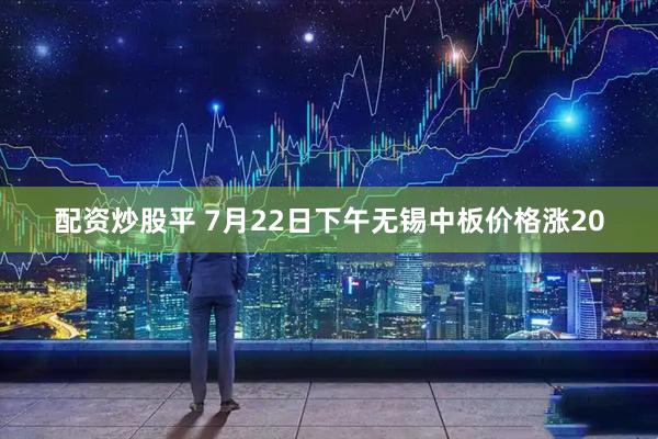 配资炒股平 7月22日下午无锡中板价格涨20