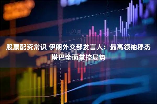 股票配资常识 伊朗外交部发言人：最高领袖穆杰塔巴全面掌控局势